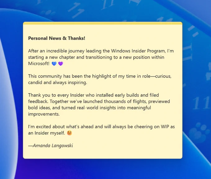 Personal News & Thanks!

After an incredible journey leading the Windows Insider Program, I’m starting a new chapter and transitioning to a new position within Microsoft! 💙💜

This community has been the highlight of my time in role—curious, candid and always inspiring.

Thank you to every Insider who installed early builds and filed feedback. Together we’ve launched thousands of flights, previewed bold ideas, and turned real-world insights into meaningful improvements.

I’m excited about what’s ahead and will always be cheering on WIP as an Insider myself. ☺️

—Amanda Langowski