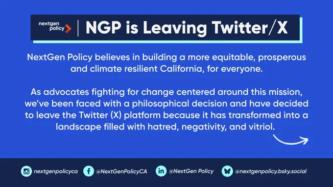 NGP is Leaving Twitter/X. NextGen Policy believes in building a more equitable, prosperous and climate resilient California, for everyone. 

As advocates fighting for change centered around this mission, we’ve been faced with a philosophical decision and have decided to leave the Twitter (X) platform because it has transformed into a landscape filled with hatred, negativity, and vitriol. Follow NextGen Policy on Instagram, Facebook, LinkedIn, and Bluesky.
