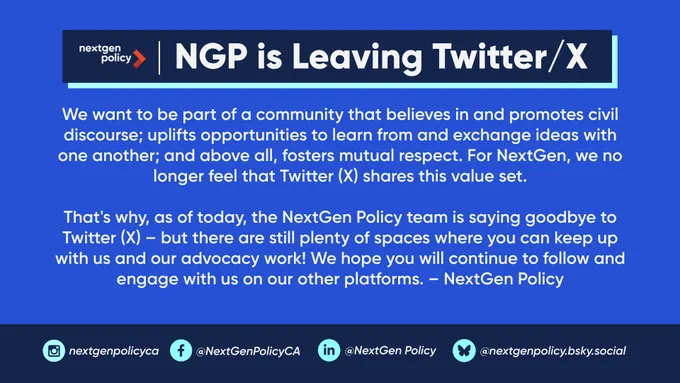 NGP is Leaving Twitter/X. We want to be part of a community that believes in and promotes civil discourse; uplifts opportunities to learn from and exchange ideas with one another; and above all, fosters mutual respect. For NextGen, we no longer feel that Twitter (X) shares this value set.

That's why, as of today, the NextGen Policy team is saying goodbye to Twitter (X) – but there are still plenty of spaces where you can keep up with us and our advocacy work! We hope you will continue to follow and engage with us on our other platforms. – NextGen Policy. Follow NextGen Policy on Facebook, LinkedIn, and Bluesky.
