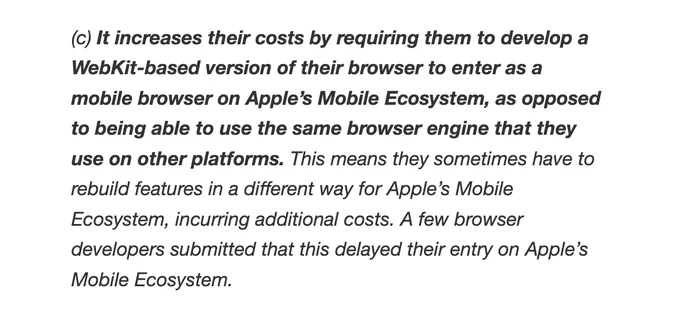 It increases their costs by requiring them to develop a WebKit-based version of their browser to enter as a mobile browser on Apple’s Mobile Ecosystem, as opposed to being able to use the same browser engine that they use on other platforms. This means they sometimes have to rebuild features in a different way for Apple’s Mobile Ecosystem, incurring additional costs. A few browser developers submitted that this delayed their entry on Apple’s Mobile Ecosystem.