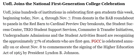 UofL Joins the National First-Generation College Celebration
UofL joins hundreds of institutions in celebrating first-gen students this week, beginning today, Nov. 4, through Nov. 7. From donuts in the BAB roundabout to panels in the Red Barn to Cardinal Preview Day breakouts, the Student Success Center, TRIO Student Support Services, Commuter & Transfer Initiatives, Undergraduate Admissions and the Student Activities Board are recognizing the approximately 37% of students who are first-gen. FGCC is celebrated annually on or about Nov. 8 to commemorate the signing of the Higher Education Act of 1965 by President Lyndon B. Johnson.
