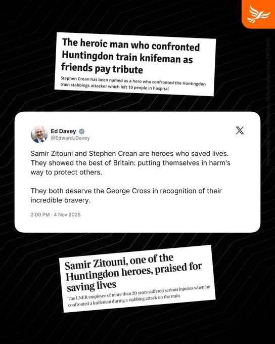 Two headlines which read:
The heroic man who confronted Huntingdon train knifeman as friends pay tribute
Stephen Crean has been named as a hero who confronted the Huntingdon train stabbings attacker which left 10 people in hospital
AND
Samir Zitouni, one of the Huntingdon heroes, praised for saving lives
The LNER employee of more than 20 years suffered serious injuries when he confronted a knifeman during a stabbing attack on the train

As well as a tweet by Ed Davey reading: Samir Zitouni and Stephen Crean are heroes who saved lives. They showed the best of Britain: putting themselves in harm's way to protect others.

They both deserve the George Cross in recognition of their incredible bravery.