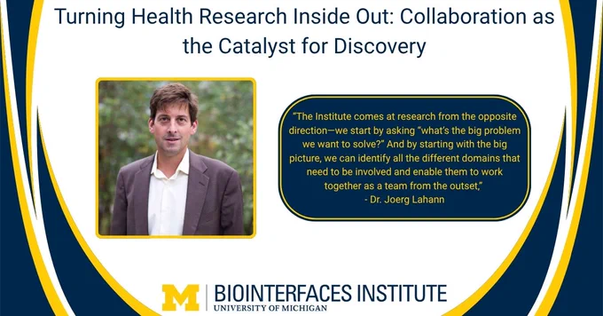 ALT Text:

Photo - Dr. Joerg Lahann

Words - Turning Health Research Inside Out: Collaboration as the Catalyst for Discovery, “The Institute comes at research from the opposite direction—we start by asking “what’s the big problem we want to solve?” And by starting with the big picture, we can identify all the different domains that need to be involved and enable them to work together as a team from the outset,” - Dr. Joerg Lahann