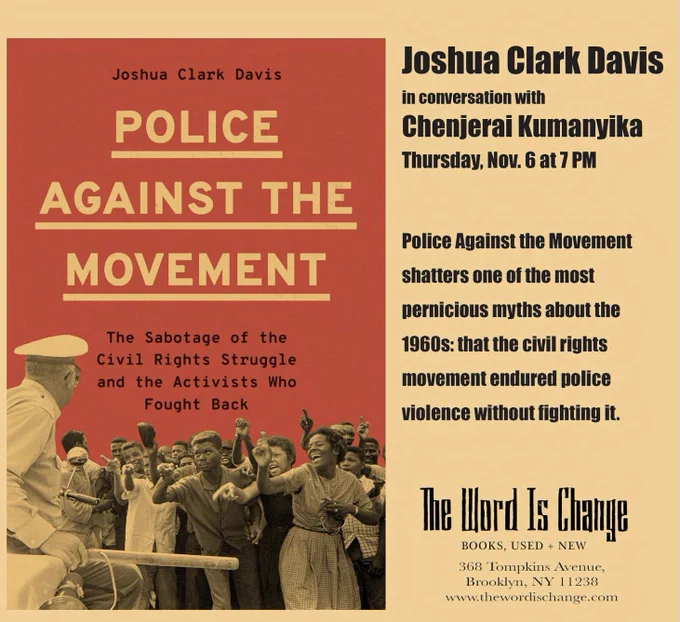 Please join us as we help launch Police Against the Movement: The Sabotage of the Civil Rights Struggle and the Activists Who Fought Back by Joshua Clark Davis in conversation with Chenjerai Kumanyika, Thursday November 6th.

Police Against the Movement shatters one of the most pernicious myths about the 1960s: that the civil rights movement endured police violence without fighting it. Instead, activists confronted police abuses head-on, staging sit-ins at precinct stations, picketing department headquarters, and blocking traffic to protest officer misdeeds. In return, organizers found themselves the targets of overwhelming political repression in the form of police surveillance, infiltration by undercover officers, and retaliatory prosecutions aimed at derailing their movement.