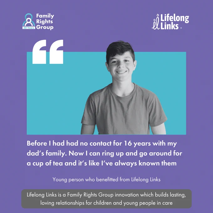 Family Rights Group and Lifelong Links logo. Image of a teenage boy smiling. A quote box and the text:
Before I had had no contact for 16 years with my dad's family. Now I can right up and go around for a cup of tea and it's like I've always known them.
Young person who benefited from Lifelong Links.
Lifelong Links is a Family Rights Group innovation which builds lasting loving relationships for children and young people in care.