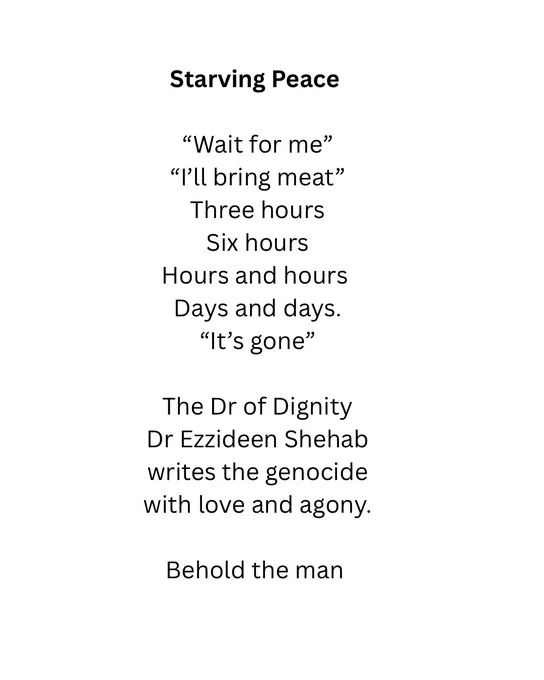 Starving Peace
"Wait for me"
"I'll bring meat"
Three hours
Six hours
Hours and hours
Days and days.
"It's gone"
The Dr of Dignity
Dr Ezzideen Shehab
writes the genocide with love and agony.
Behold the man