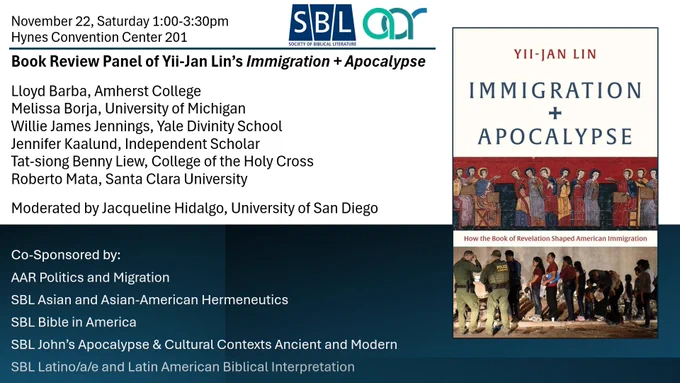 Book flyer showing cover of Immigration   Apocalypse, with panelists Lloyd Barba, Amherst College, Melissa Borja, University of Michigan, Willie James Jennings, Yale Divinity School, Jennifer Kaalund, Independent Scholar, Tat-siong Benny Liew, College of the Holy Cross, Roberto Mata, Santa Clara University, Moderated by Jacqueline Hidalgo, University of San Diego. Co-sponsored by AAR Politics & Migration, SBL Asian and Asian-American Hermeneutics, Bible in America, John's Apocalypse & Cultural Contexts Ancient and Modern, Latino/a/e and Latin American Biblical Interpretation.