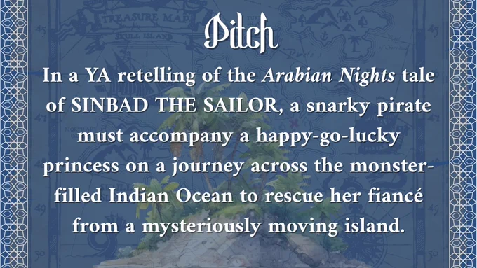 Pitch: In a YA retelling of the Arabian Nights tale of Sinbad the Sailor, a snarky pirate must accompany a happy-go-lucky princess on a journey across the monster-filled Indian Ocean to rescue her fiance from a mysteriously moving island. 
