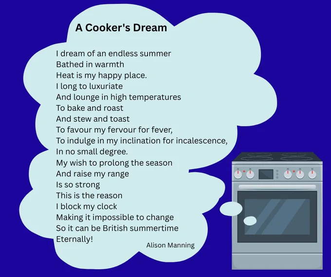 Image of a cooker from which comes a thought bubble containing the following poem by Alison Manning: "A Cooker's Dream 

I dream of an endless summer
Bathed in warmth
Heat is my happy place.
I long to luxuriate
And lounge in high temperatures
To bake and roast
And stew and toast
To favour my fervour for fever,
To indulge in my inclination for incalescence,
In no small degree.


My wish to prolong the season
And raise my range
Is so strong
This is the reason
I block my clock
Making it impossible to change
So it can be British summertime 
Eternally!"

