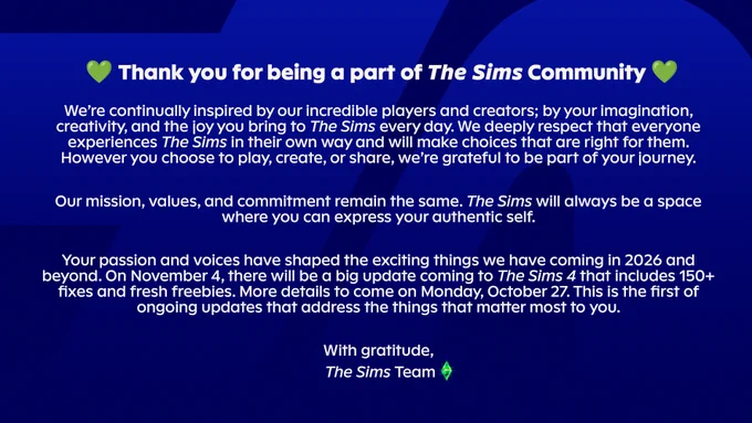 💚 Thank you for being a part of The Sims Community 💚
We’re continually inspired by our incredible players and creators; by your imagination, creativity, and the joy you bring to The Sims every day. We deeply respect that everyone experiences The Sims in their own way and will make choices that are right for them. However you choose to play, create, or share, we’re grateful to be part of your journey.
Our mission, values, and commitment remain the same. The Sims will always be a space where you can express your authentic self.
Your passion and voices have shaped the exciting things we have coming in 2026 and beyond. On November 4, there will be a big update coming to The Sims 4 that includes 150  fixes and fresh freebies. More details to come on Monday, October 27. This is the first of ongoing updates that address the things that matter most to you.
With gratitude,
 The Sims Team 💚