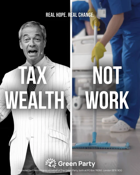 REAL HOPE. REAL CHANGE.
TAX WEALTH - with image of Nigel Farage
NOT WORK - with image of a hospital cleaner
Green Party
Promoted by Chris Williams on behalf of The Green Party, both at PO Box 78066, London SE16 9GQ