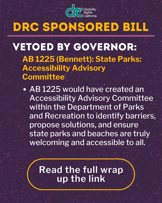 Graphic 3: Top Text: DRC Sponsored bill. Bold Text: Vetoed by Governor:. Yellow Text: AB 1225 (Bennett): State Parks: Accessibility Advisory Committee. Under, body text: AB 1225 would have created an Accessibility Advisory Committee within the Department of Parks and Recreation to identify barriers, propose solutions, and ensure state parks and beaches are truly welcoming and accessible to all. Bottom text, circled: Read the full wrap up the link.