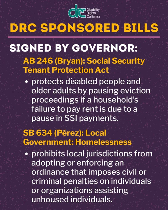 Graphic 2: Top Text: DRC Sponsored Bills. Bold Text: Signed by Governor. Yellow Text: AB 246 (Bryan): Social Security Tenant Protection Act. Body text under: protects disabled people and older adults by pausing eviction proceedings if a household’s failure to pay rent is due to a pause in SSI payments. Yellow Text: SB 634 (Pérez): Local Government: Homelessness. Body text below: prohibits local jurisdictions from adopting or enforcing an ordinance that imposes civil or criminal penalties on individuals or organizations assisting unhoused individuals.