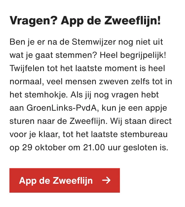Tekst: Vragen? App de Zweeflijn!

Ben je er na de Stemwijzer nog niet uit wat je gaat stemmen? Heel begrijpelijk! Twijfelen tot het laatste moment is heel normaal, veel mensen zweven zelfs tot in het stemhokje. Als jij nog vragen hebt aan GroenLinks-PvdA, kun je een appje sturen naar de Zweeflijn. Wij staan direct voor je klaar, tot het laatste stembureau op 29 oktober om 21.00 uur gesloten is.