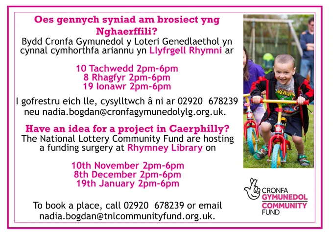 Poster showing a small child on a bike advertising a National Lottery Community funding surgery in Rhymney Library on November 10th, December 8th and January 19th between 2pm and 6pm.  To book a place call 02920 678239 or email nadi.bogdan@tnlcommunityfund.org.uk 

Poster yn dangos plentyn bach ar feic yn hysbysebu cymhorthfa ariannu Cymunedol y Loteri Genedlaethol yn Llyfrgell Rhymni ar Dachwedd 10fed, Rhagfyr 8fed ac Ionawr 19eg rhwng 2pm a 6pm. I archebu lle ffoniwch 02920 678239 neu e-bostiwch nadi.bogdan@tnlcommunityfund.org.uk
