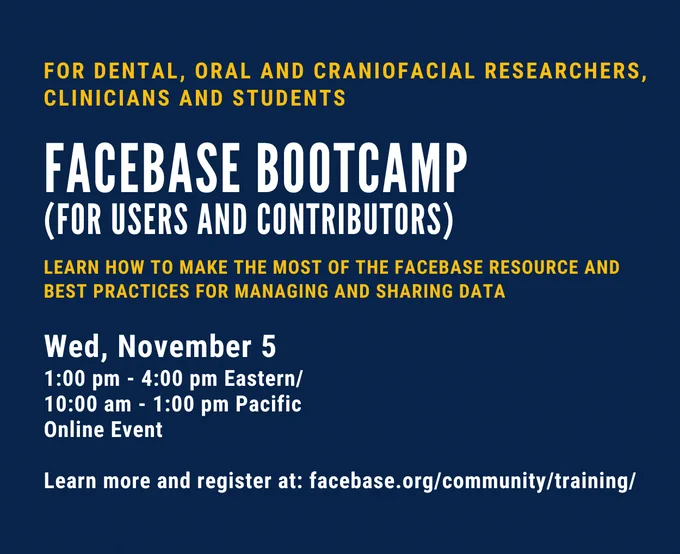 FOR DENTAL, ORAL AND CRANIOFACIAL RESEARCHERS, CLINICIANS AND STUDENTS

FACEBASE BOOTCAMP

(FOR USERS AND CONTRIBUTORS)

LEARN HOW TO MAKE THE MOST OF THE FACEBASE RESOURCE AND BEST PRACTICES FOR MANAGING AND SHARING DATA

Wed, November 5 1:00 pm - 4:00 pm Eastern/ 10:00 am - 1:00 pm Pacific

Online Event

Learn more and register at:

facebase.org/community/training/