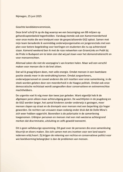 Deze brief schrijf ik op de dag waarop we een bezuiniging van 88 miljoen op
gehandicaptenbeleid tegenhielden. Vandaag stemde ook een Kamermeerderheid
voor onze motie die een knelpunt voor de gespecialiseerde GGZ oplost. Samen met
mijn team benaderde ik vandaag onderwijsorganisaties en jongerenclubs met een plan voor betere begeleiding voor leerlingen en studenten die nu op achterstand
staan. Komend weekend ben ik met de roze netwerken van GroenLinks en PvdA bij
de Pride in Budapest om te laten zien dat wij pal staan voor het demonstratierecht en
voor mensenrechten.

Eerste deel, niet alle tekst past. Mail me gerust als je de brief in Word of PDF-bestand wil hebben.