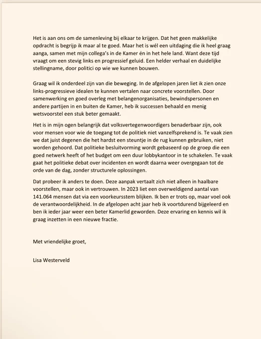 Graag wil ik onderdeel zijn van die beweging. In de afgelopen jaren liet ik zien onze links-progressieve idealen te kunnen vertalen naar concrete voorstellen. Door samenwerking en goed overleg met belangenorganisaties, bewindspersonen en andere partijen in en buiten de Kamer, heb ik successen behaald en menig wetsvoorstel een stuk beter gemaakt.
Het is in mijn ogen belangrijk dat volksvertegenwoordigers benaderbaar zijn, ook voor mensen voor wie de toegang tot de politiek niet vanzelfsprekend is. Te vaak zien we dat juist degenen die het hardst een steuntje in de rug kunnen gebruiken, niet worden gehoord. Dat politieke besluitvorming wordt gebaseerd op de groep die een goed netwerk heeft of het budget om een duur lobbykantoor in te schakelen. Te vaak gaat het politieke debat over incidenten en wordt daarna weer overgegaan tot de orde van de dag, zonder structurele oplossingen.