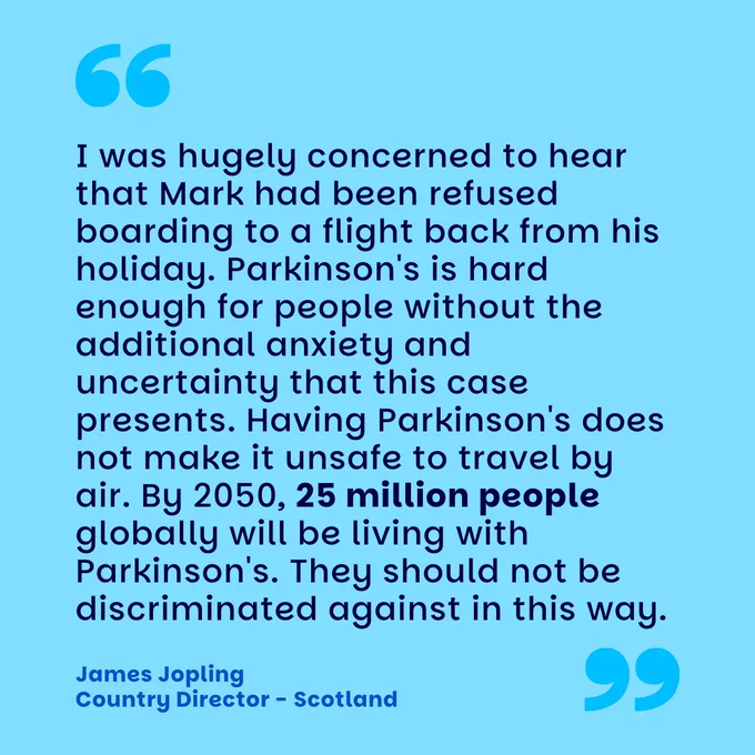 light blue graphic which reads "I was hugely concerned to hear that Mark had been refused boarding to a flight back from his holiday. Parkinson's is hard enough for people without the additional anxiety and uncertainty that this case presents. Having Parkinson's does not make it unsafe to travel by air. By 2050, 25 million people globally will be living with Parkinson's. They should not be discriminated against in this way." - James Jopling - Country Director - Scotland