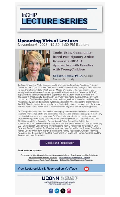 Promotional flyer for InCHIP lecture series featuring Colleen Vesley, P.h.D, for her lecture titled ''Using Community-based Participatory Action Research (CBPAR) Approaches with Families with Young Children'. This lecture is on Nov. 6th at 12:30 PM virtually. 

Colleen K. Vesely, Ph.D., is an associate professor and graduate Academic Program Coordinator (APC) of Inclusive Early Childhood Education in the College of Education and Human Development (CEHD) at George Mason University in Fairfax, Virginia. Dr. Vesely’s scholarship uses Community-based Participatory Action Research (CBPAR) approaches to transform systems of oppression and injustice within early care and education to create equity. Specifically, Dr. Vesely examines the experiences of young children and families who experience structural marginalization to understand how they navigate early care and education systems and spaces while negotiating parenthood in the U.S. She studies family partnership and family-led systems chang