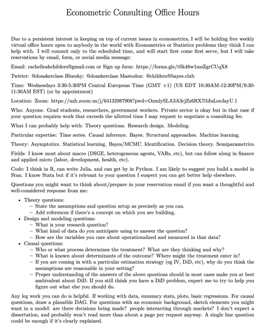 Free Weekly Econometrics Office Hours

Email: rachelleahchilders@gmail.com or Sign up form: hhttps://forms.gle/tSk48w1msZgrCUqX8

Time: Wednesdays 3:30-5:30PM Central European Time (GMT  1) (US EDT 10:30AM-12:30PM/9:30-11:30AM EST) (or by appointment)

Location: Zoom Link https://uzh.zoom.us/j/64132987908?pwd=OzmlySLA3A3cjZz6RX7ibIuLoeJayU.1

Who: Anyone. Grad students, researchers, government workers. Private sector is okay but in that case if your question requires work that exceeds the allotted time I may request to negotiate a consulting fee.

What I can probably help with: Theory questions. Research design. Modeling.

Particular expertise: Time series. Causal inference. Bayes. Structural approaches. Machine learning.

Theory: Asymptotics. Statistical learning. Bayes/MCMC. Identification. Decision theory. Semiparametrics.

Fields: I know most about macro (DSGE, heterogeneous agents, VARs, etc), but can follow along in finance and applied micro (labor, development, health, etc).