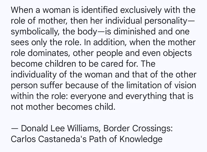 When a woman is identified exclusively with the role of mother, then her individual personality—symbolically, the body—is diminished and one sees only the role. In addition, when the mother role dominates, other people and even objects become children to be cared for. The individuality of the woman and that of the other person suffer because of the limitation of vision within the role: everyone and everything that is not mother becomes child.

By Donald Lee Williams from his book, 'Border Crossings: Carlos Castaneda's Path of Knowledge'.