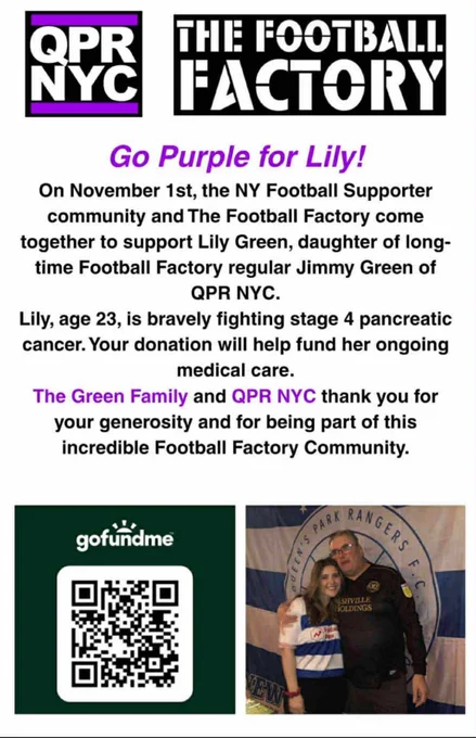 A poster for 'Go Purple for Lily'! It reads:
On November 1st, the NY Football Supporter community and The Football Factory come together to support Lily Green, daughter of long-time Football Factory regular Jimmy Green of QPR NYC.
Lily, age 23, is bravely fighting stage 4 pancreatic cancer. Your donation will help fund her ongoing medical care.
The Green Family and QPR NYC thank you for your generosity and for being part of this incredible Football Factory Community.
[The poster includes QPR NYC and The Football Factory logos at the top, a GoFundMe QR code at the bottom left, and a photo of Lily and Jimmy at the bottom right]