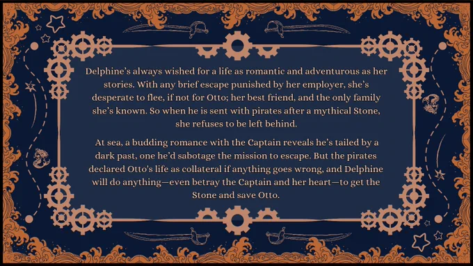 Pitch: Delphine’s always wished for a life as romantic and adventurous as her stories. With any brief escape punished by her employer, she’s desperate to flee, if not for Otto; her best friend, and the only family she’s known. So when he is sent with pirates after a mythical Stone, she refuses to be left behind.

 At sea, a budding romance with the Captain reveals he’s tailed by a dark past, one he’d sabotage the mission to escape. But the pirates claimed Otto’s life if anything goes wrong, and Delphine will do anything—even use the Captain’s past against him—to get the Stone and save Otto.