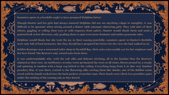 Excerpt: Summers spent in a bordello ought to have prepared Delphine better.

Though Hunter and his girls had always ensured Delphine did not see anything vulgar or unsightly, it was difficult to be ignorant when sitting around a dinner table amongst chattering girls. They told tales of their clients, giggling or rolling their eyes at wild requests from sailors. Hunter would shush them and send a pointed look in her direction, only goading them to spin even more dramatic and rather gruesome tales.

Delphine would blush, but she took the joy in their teasing gratefully; summers spent in Hunter's Bordello were only full of fond memories. But they should have prepared her better for the view she had walked in on.

Bobbin Boutique was a renowned tailor shop in Wyndell Bay, their suits a favourable cut for her employer and her best friend. The Benton's only owned suits from there.

It was understandable why, with the soft silks and delicate stitching, all in the familiar blue--