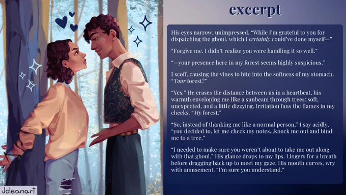 Image of a girl and boy in a forest. Text reads, “excerpt.”
Excerpt reads: 
His eyes narrow, unimpressed. “While I’m grateful to you for dispatching the ghoul, which I certainly could’ve done myself—“
“Forgive me. I didn’t realize you were handling it so well.”
“—your presence here in my forest seems highly suspicious.”
I scoff, causing the vines to bite into the softness of my stomach. “Your forest?”
“Yes.” He erases the distance between us in a heartbeat, his warmth enveloping me like a sunbeam through trees: soft, unexpected, and a little dizzying. Irritation fans the flames in my cheeks. “My forest.”
“So, instead of thanking me like a normal person,” I say acidly, “you decided to, let me check my notes…knock me out and bind me to a tree.”
“I needed to make sure you weren’t about to take me out along with that ghoul.” His glance drops to my lips. Lingers there for a breath before dragging up to meet my gaze. His mouth curves, wry with amusement. “I’m sure you understand.”