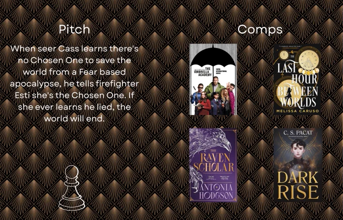Part two of the agent's guide. Artdeco background with black and gold. Pitch: When Seer Cass learns there's no Chosen One to save the world from a Fear based apocalypse, he tells firefighter Esti she's the Chosen One. If she ever learns he lied, the world will end. Comps on the right with covers and a poster. The Umbrella Academy season 1 poster, the Last Hour between World, the Raven Scholar, Dark Rise. 