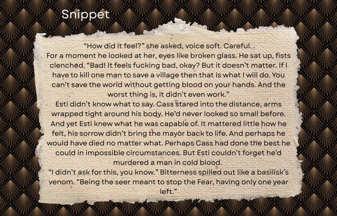 “How did it feel?” she asked, voice soft. Careful. 
For a moment he looked at her, eyes like broken glass. He sat up, fists clenched. “Bad! It feels fucking bad, okay? But it doesn’t matter. If I have to kill one man to save a village then that is what I will do. You can’t save the world without getting blood on your hands. And the worst thing is, it didn’t even work.”
Esti didn’t know what to say. Cass stared into the distance, arms wrapped tight around his body. He’d never looked so small before. And yet Esti knew what he was capable of. It mattered little how he felt, his sorrow didn’t bring the mayor back. And perhaps he would have died no matter what. Perhaps Cass had done the best he could in impossible circumstances. But Esti couldn’t forget he’d murdered a man in cold blood. 
“I didn’t ask for this, you know.” Bitterness spilled out like a basilisk’s venom. “Being the seer meant to stop the Fear, having only one year left."