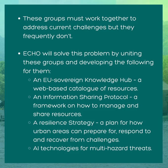 Image is a green title card with the ECHO logo and contains the following text: These groups must work together to address current challenges but they frequently don’t. ECHO will solve this problem by uniting these groups and developing the following for them: An EU-sovereign Knowledge Hub – a web-based catalogue of resources; An Information Sharing Protocol – a framework on how to manage and share resources; A resilience Strategy – a plan for how peri-urban areas can prepare for, respond to and recover from challenges; AI technologies for multi-hazard threats.
