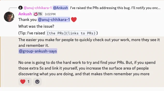 Screenshot of discord conversation that says:

Thank you @anuj-chhikara-1 ❤️
What was the issue?
(Tip: I've raised [the PRs](links to PRs))
The easier you make for people to quickly check out your work, more they see it and remember it.
@group-ankush-says 

No one is going to do the hard work to try and find your PRs. But, if you spend those extra 5s and link it yourself, you increase the surface area of people discovering what you are doing, and that makes them remember you more