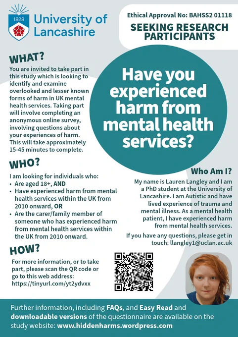 A University of Lancashire poster, inviting people to participate in research.
Have you experienced harm from mental health services?
You are invited to take part in this study which is looking to identify & examine overlooked & lesser known forms of harm in UK mental health services. Taking part will involve completing an anonymous online survey, involving questions about your experiences of harm. This will take approximately 15-45 minutes to complete.
I am looking for individuals who are aged 18 , AND have experienced harm from mental health services within the UK from 2010 onward, OR are the carer/family member of someone who has experienced harm from mental health services within the UK from 2010 onward.
For more information, or to take part, please scan the QR code or go to this web address: https://tinyurl.com/yt2ydvxx
Further information including FAQs, Easy Read & downloadable versions of the questionnaire are available on the study website: www.hiddenharms.wordpress.com