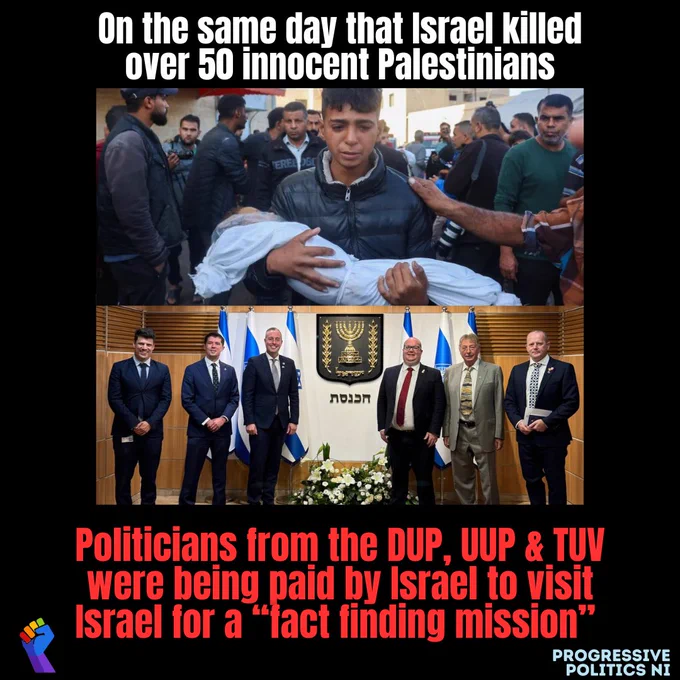 Graphic showing 2 pics. One showing a grieving Palestinian boy holding what appears to be a dead body covered in a sheet and another showing NI politicians on a visit to Israel. And text saying:

On the same day that Israel killed over 50 innocent Palestinians

Politicians from the DUP, UUP & TUV were being paid by Israel to visit Israel for a "fact finding mission"