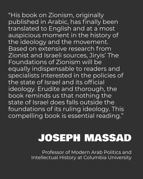 “His book on Zionism, originally published in Arabic, has finally been translated to English and at a most auspicious moment in the history of the ideology and the movement. Based on extensive research from Zionist and Israeli sources, Jiryis’ The Foundations of Zionism will be equally indispensable to readers and specialists interested in the policies of the state of Israel and its official ideology. Erudite and thorough, the book reminds us that nothing the state of Israel does falls outside the foundations of its ruling ideology. This compelling book is essential reading.”

Joseph Massad

Professor of Modern Arab Politics and Intellectual History at Columbia University