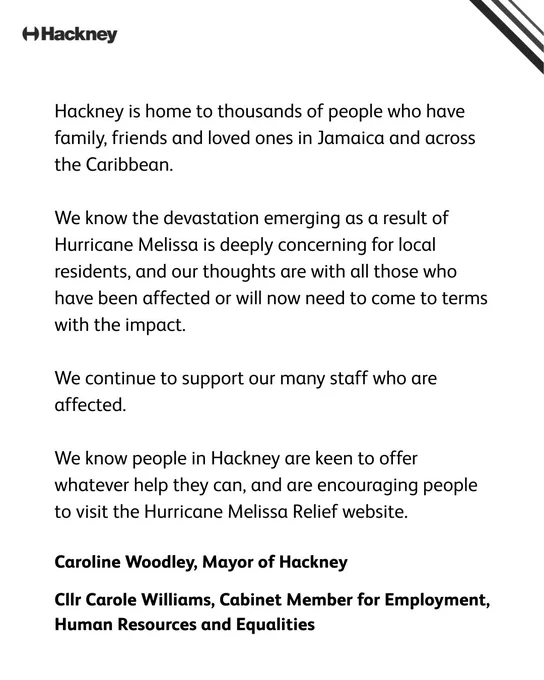 “Hackney is home to thousands of people who have family, friends and loved ones in Jamaica and across the Caribbean.  “We know the devastation emerging as a result of Hurricane Melissa is deeply concerning for local residents, and our thoughts are with all those who have been affected or will now need to come to terms with the impact.  “We continue to support our many staff who are affected.  “We know people in Hackney are keen to offer whatever help they can, and are encouraging people to visit the Hurricane Melissa Relief website.”  Caroline Woodley, Mayor of Hackney, and Cllr Carole Williams, Cabinet Member for Employment, Human Resources and Equalities