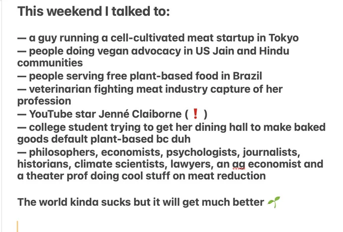 screenshotted text: This weekend I talked to:

— a guy running a cell-cultivated meat startup in Tokyo
— people doing vegan advocacy in US Jain and Hindu communities
— people serving free plant-based food in Brazil 
— veterinarian fighting meat industry capture of her profession 
— YouTube star Jenné Claiborne (❗️)
— college student trying to get her dining hall to make baked goods default plant-based bc duh 
— philosophers, economists, psychologists, journalists, historians, climate scientists, lawyers, an ag economist and a theater prof doing cool stuff on meat reduction

The world kinda sucks but it will get much better 🌱
