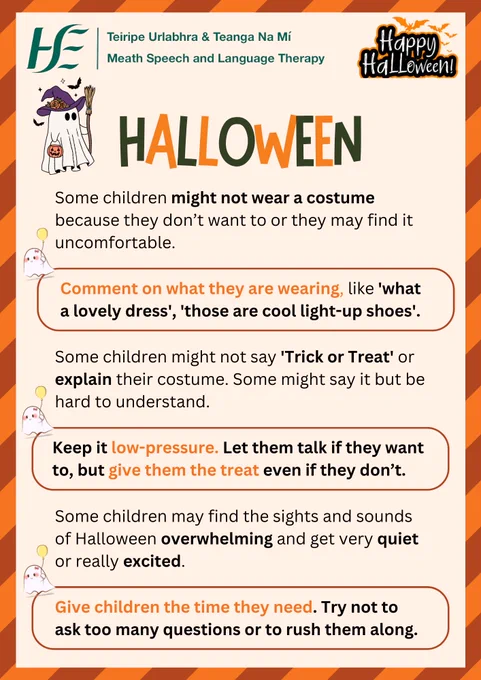 Title: Halloween
Text:
Some children might not wear a costume because they don’t want to or they may find it uncomfortable.
Comment on what they are wearing, like 'what a lovely dress', 'those are cool light-up shoes'.

Some children might not say 'Trick or Treat' or explain their costume. Some might say it but be hard to understand.
Keep it low-pressure. Let them talk if they want to, but give them the treat even if they don’t.

Some children may find the sights and sounds of Halloween overwhelming and get very quiet or really excited.  
Give children the time they need. Try not to ask too many questions or to rush them along. 