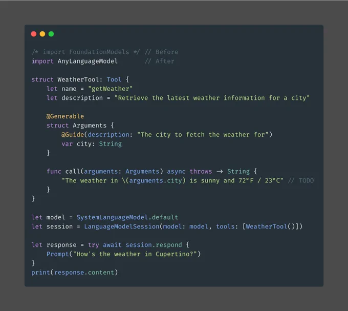 import AnyLanguageModel

struct WeatherTool: Tool {
    let name = "getWeather"
    let description = "Retrieve the latest weather information for a city"

    @Generable
    struct Arguments {
        @Guide(description: "The city to fetch the weather for")
        var city: String
    }

    func call(arguments: Arguments) async throws -> String {
        "The weather in \(arguments.city) is sunny and 72°F / 23°C"
    }
}

let model = SystemLanguageModel.default
let session = LanguageModelSession(model: model, tools: [WeatherTool()])

let response = try await session.respond {
    Prompt("How's the weather in Cupertino?")
}
print(response.content)