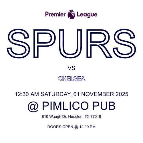 SPURS
VS
CHELSEA
12:30 AM SATURDAY, 01 NOVEMBER 2025
@ PIMLICO PUB
810 Waugh Dr, Houston, TX 77019
DOORS OPEN @ 12:00 PM