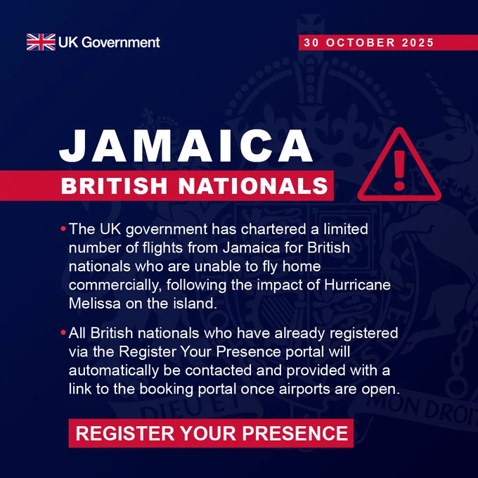 Jamaica: British nationals. 
The UK government has chartered a limited number of flights from Jamaica for British nationals who are unable to fly home commercially, following the impact of Hurricane Melissa on the island. 
All British nationals who have already registered via the Register Your Presence portal will automatically be contacted and provided with a link to the booking portal once airports are open. 
REGISTER YOUR PRESENCE