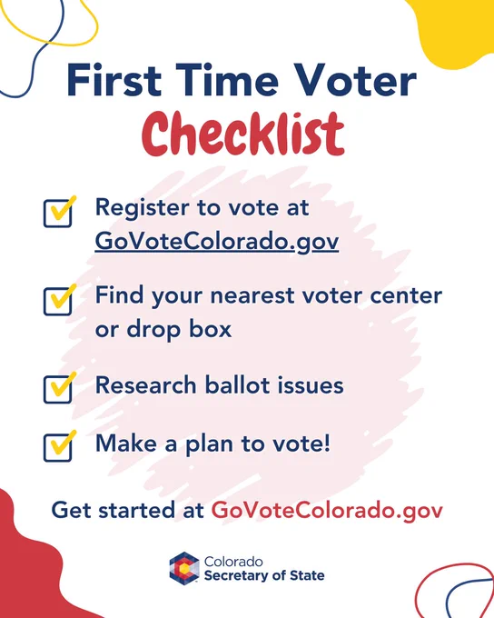 First time voter checklist! Register to vote at Go Vote Colorado DOT GOV. Find your nearest voter center or drop box. Research ballot issues. and make a plan to vote! Get started at Go Vote Colorado DOT GOV. 