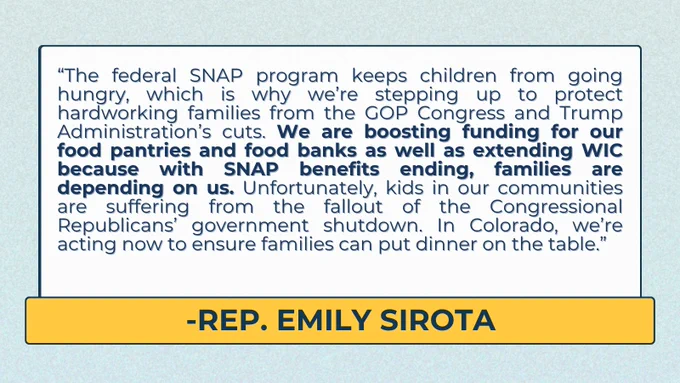 “The federal SNAP program keeps children from going hungry, which is why we’re stepping up to protect hardworking families from the GOP Congress and Trump Administration’s cuts,” said JBC Member Emily Sirota, D-Denver. “We are boosting funding for our food pantries and food banks as well as extending WIC because with SNAP benefits ending, families are depending on us. Unfortunately, kids in our communities are suffering from the fallout of the Congressional Republicans’ government shutdown. In Colorado, we’re acting now to ensure families can put dinner on the table.” 

light green background, white text box with yellow bar