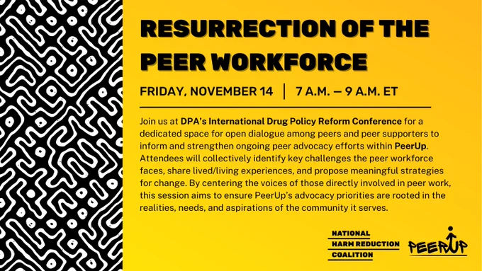 Black and white pattern frames left side of yellow gradient graphic. Bold, black, all caps font at top reads, "RESURRECTION OF THE PEER WORKFORCE", with a thin black line beneath this. Smaller black, all caps font below reads, "FRIday, NOVEMBER 14" and "7 a.m. — 9 a.M. ET". Below this, smaller black font reads, "Join us at DPA’s International Drug Policy Reform Conference for a dedicated space for open dialogue among peers and peer supporters to inform and strengthen ongoing peer advocacy efforts within PeerUp. Attendees will collectively identify key challenges the peer workforce faces, share lived/living experiences, and propose meaningful strategies for change. By centering the voices of those directly involved in peer work, this session aims to ensure PeerUp’s advocacy priorities are rooted in the realities, needs, and aspirations of the community it serves." Black NHRC and PeerUP logos in bottom right corner.