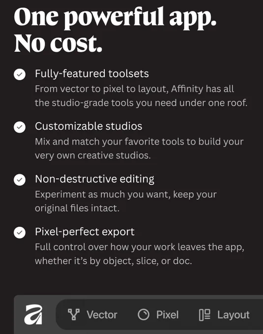One powerful app. No cost.

Fully-featured toolsets

From vector to pixel to layout, Affinity has all the studio-grade tools you need under one roof.

Customizable studios

Mix and match your favorite tools to build your very own creative studios.

Non-destructive editing

Experiment as much you want, keep your original files intact.

Pixel-perfect export

Full control over how your work leaves the app, whether it’s by object, slice, or doc.

