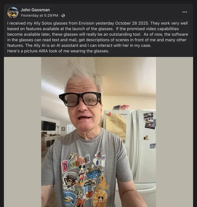 A post from John Gassman on Facebook with a selfie of him wearing the Ally Solos Glasses. The caption reads:

I received my Ally Solos glasses from Envision yesterday October 28 2025. They work very well based on features available at the launch of the glasses.  If the promised video capabilities become available later, these glasses will really be an outstanding tool.  As of now, the software in the glasses can read text and mail, get descriptions of scenes in front of me and many other features. The Ally AI is an AI assistant and I can interact with her in my case. 
Here's a picture AIRA took of me wearing the glasses.