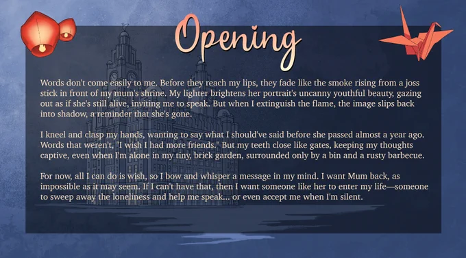 Opening

Words don't come easily to me. Before they reach my lips, they fade like the smoke rising from a joss stick in front of my mum's shrine. My lighter brightens her portrait's uncanny youthful beauty, gazing out as if she's still alive, inviting me to speak. But when I extinguish the flame, the image slips back into shadow, a reminder that she's gone.
I kneel and clasp my hands, wanting to say what I should've said before she passed almost a year ago. Words that weren't, "I wish I had more friends." But my teeth close like gates, keeping my thoughts captive, even when I'm alone in my tiny, brick garden, surrounded only by a bin and a rusty barbecue.
For now, all I can do is wish, so I bow and whisper a message in my mind. I want Mum back, as impossible as it may seem. If I can't have that, then I want someone like her to enter my life—someone to sweep away the loneliness and help me speak... or even accept me when I'm silent.
