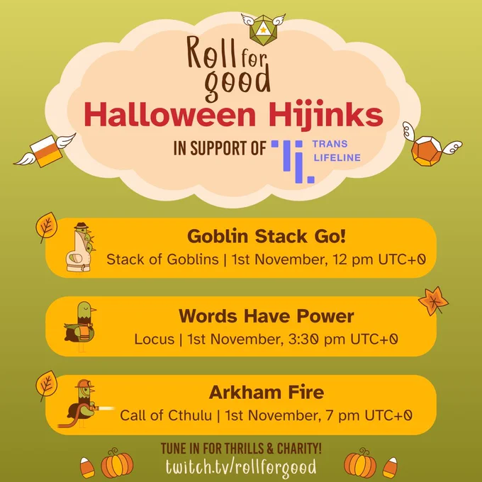 A green background
A pastel orange cloud houses the words Roll for Good Halloween Hijinks in support of Trans Lifeline, some candy corn coloured dice with wings are flying on either side

Beneath the cloud there's three orange bars, each with details for a game. 
1. Goblin stack go! Stack of Goblins, 1st November, 12 PM UTC 0
2. Words Have Power -Locus, 1st November, 3:30 PM UTC 0
3. Arkham Fire - Call of Ctulhu , 1st November, 7PM UTC 0

At the bottom there's some more text: Tune in for thrills & Charity! twitch.tv/rollforgood